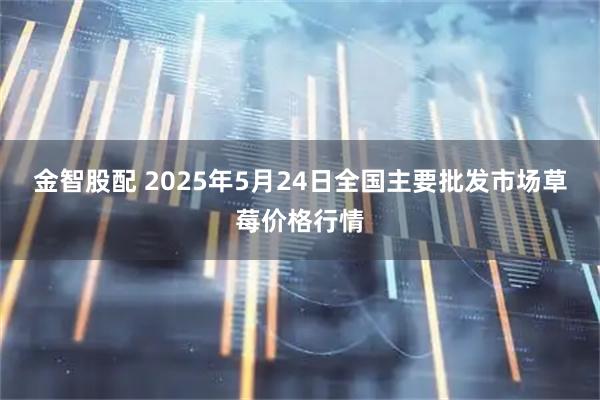 金智股配 2025年5月24日全国主要批发市场草莓价格行情