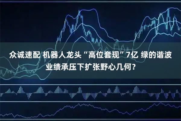 众诚速配 机器人龙头“高位套现”7亿 绿的谐波业绩承压下扩张野心几何？