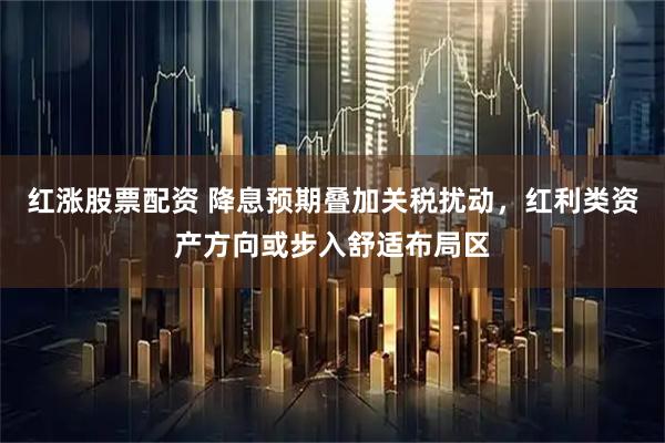 红涨股票配资 降息预期叠加关税扰动，红利类资产方向或步入舒适布局区