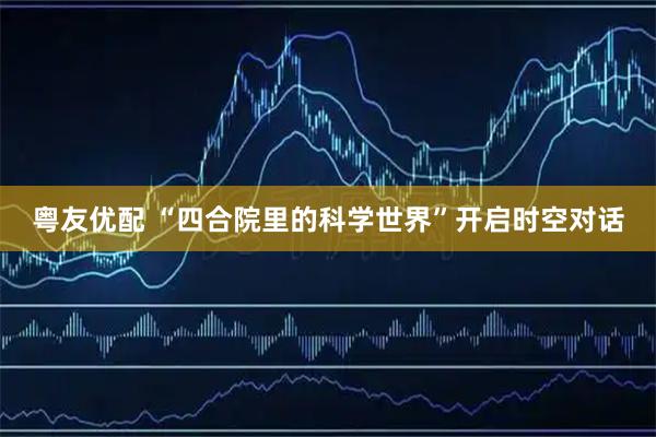 粤友优配 “四合院里的科学世界”开启时空对话