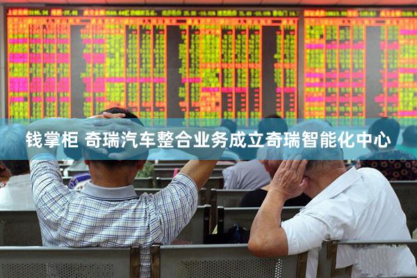 钱掌柜 奇瑞汽车整合业务成立奇瑞智能化中心