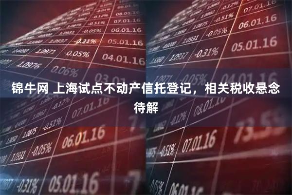 锦牛网 上海试点不动产信托登记，相关税收悬念待解