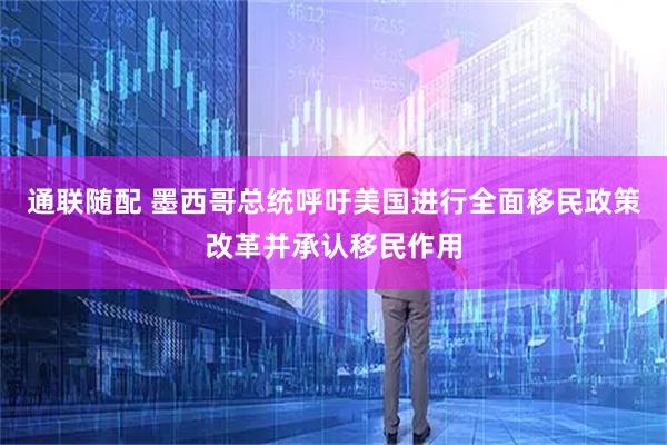 通联随配 墨西哥总统呼吁美国进行全面移民政策改革并承认移民作用