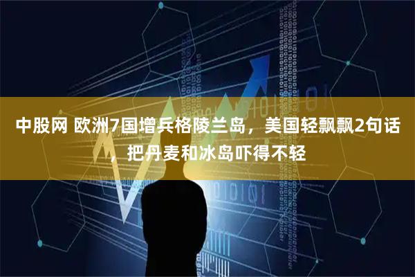 中股网 欧洲7国增兵格陵兰岛，美国轻飘飘2句话，把丹麦和冰岛吓得不轻