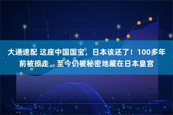 大通速配 这座中国国宝，日本该还了！100多年前被掠走，至今仍被秘密地藏在日本皇宫
