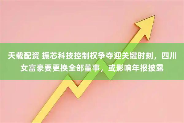 天载配资 振芯科技控制权争夺迎关键时刻，四川女富豪要更换全部董事，或影响年报披露
