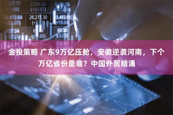 金投策略 广东9万亿压舱，安徽逆袭河南，下个万亿省份是谁？中国外贸暗涌
