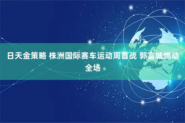 日天金策略 株洲国际赛车运动周首战 郭富城燃动全场