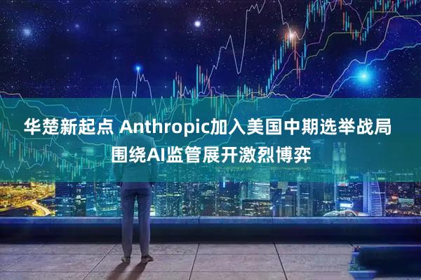 华楚新起点 Anthropic加入美国中期选举战局 围绕AI监管展开激烈博弈