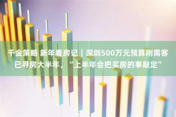 千金策略 新年看房记｜深圳500万元预算刚需客已寻房大半年，“上半年会把买房的事敲定”