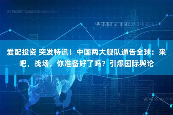 爱配投资 突发特讯！中国两大舰队通告全球：来吧，战场，你准备好了吗？引爆国际舆论