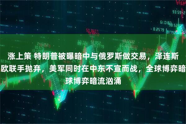 涨上策 特朗普被曝暗中与俄罗斯做交易，泽连斯基遭美欧联手抛弃，美军同时在中东不宣而战，全球博弈暗流汹涌