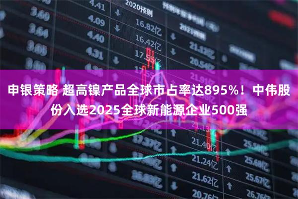 申银策略 超高镍产品全球市占率达895%！中伟股份入选2025全球新能源企业500强