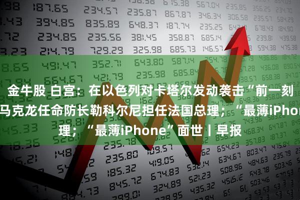金牛股 白宫：在以色列对卡塔尔发动袭击“前一刻”才接到通知；马克龙任命防长勒科尔尼担任法国总理；“最薄iPhone”面世丨早报
