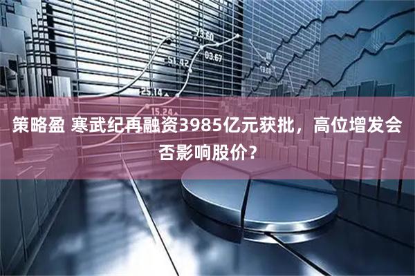 策略盈 寒武纪再融资3985亿元获批，高位增发会否影响股价？