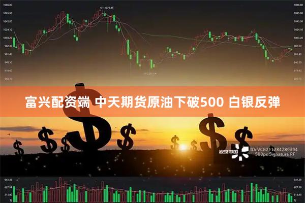 富兴配资端 中天期货原油下破500 白银反弹