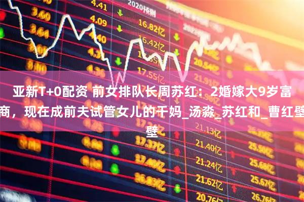 亚新T+0配资 前女排队长周苏红：2婚嫁大9岁富商，现在成前夫试管女儿的干妈_汤淼_苏红和_曹红壁