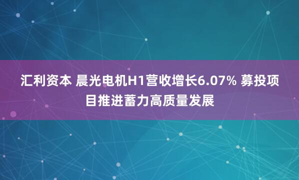 汇利资本 晨光电机H1营收增长6.07% 募投项目推进蓄力高质量发展