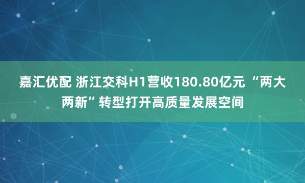 嘉汇优配 浙江交科H1营收180.80亿元 “两大两新”转型打开高质量发展空间